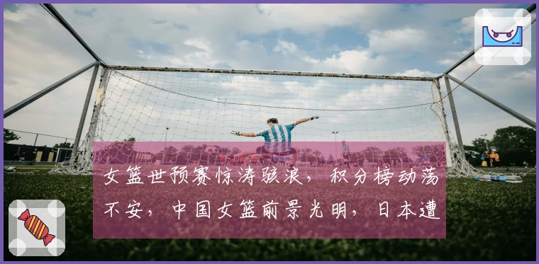 女篮世预赛惊涛骇浪，积分榜动荡不安，中国女篮前景光明，日本遭遇连败困境