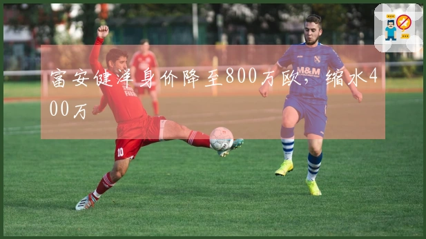 富安健洋身价降至800万欧，缩水400万