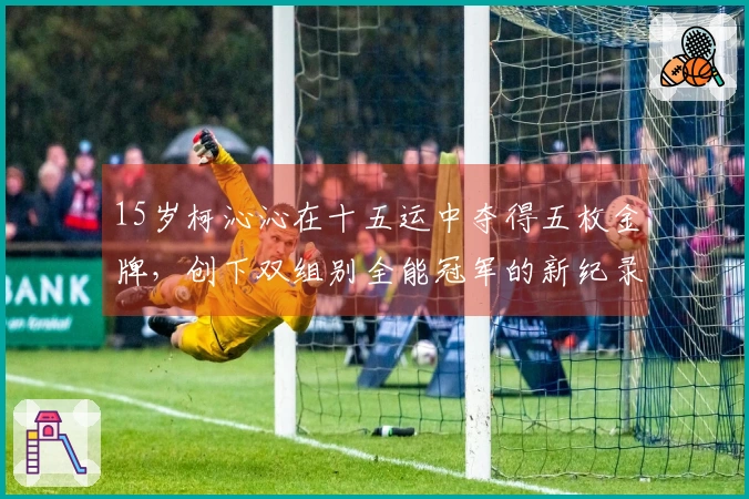 15岁柯沁沁在十五运中夺得五枚金牌，创下双组别全能冠军的新纪录