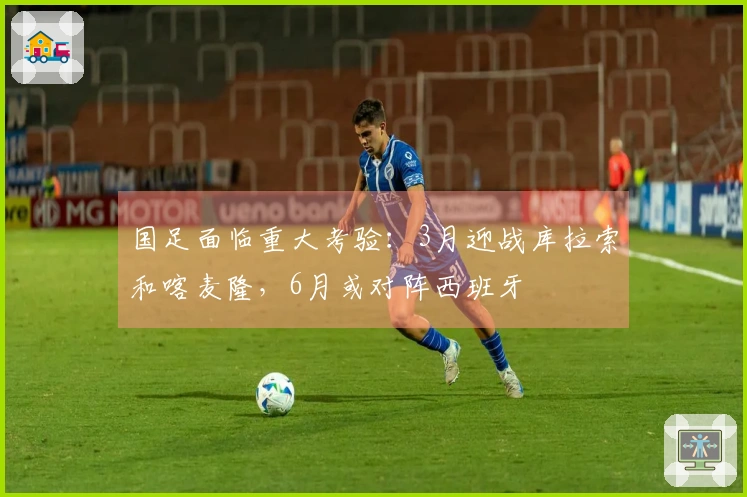 国足面临重大考验：3月迎战库拉索和喀麦隆，6月或对阵西班牙