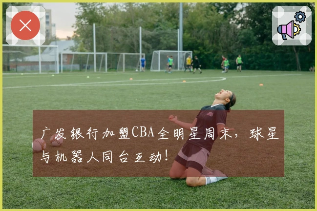广发银行加盟CBA全明星周末，球星与机器人同台互动！