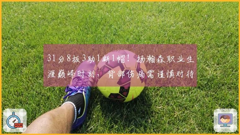 31分8板3助1断1帽！杨瀚森职业生涯巅峰时刻，背部伤痛需谨慎对待