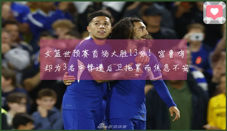 女篮世预赛首场大胜13分！宫鲁鸣却为3名中锋遭后卫拖累而焦急不安