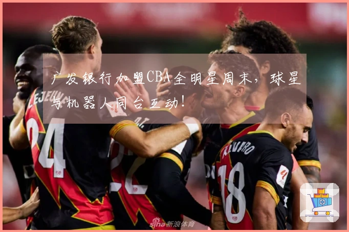 广发银行加盟CBA全明星周末，球星与机器人同台互动！