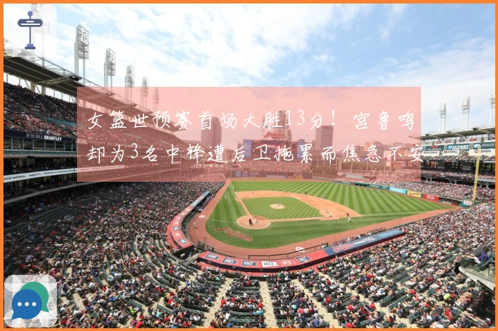 女篮世预赛首场大胜13分！宫鲁鸣却为3名中锋遭后卫拖累而焦急不安