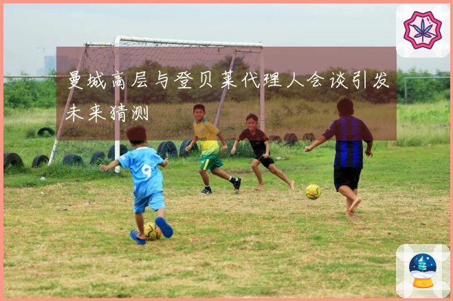 曼城高层与登贝莱代理人会谈引发未来猜测