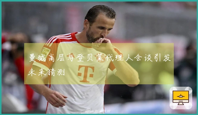 曼城高层与登贝莱代理人会谈引发未来猜测